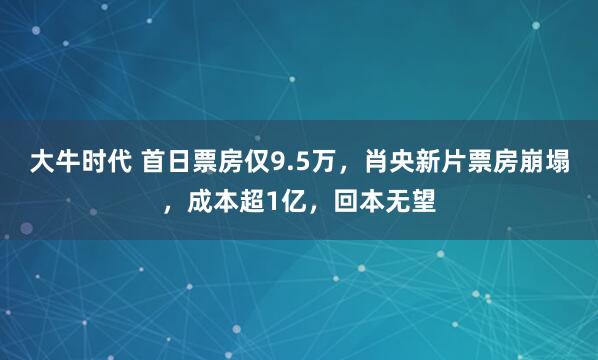 大牛时代 首日票房仅9.5万，肖央新片票房崩塌，成本超1亿，回本无望
