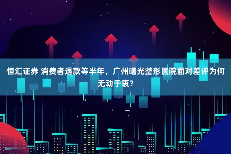 恒汇证券 消费者退款等半年，广州曙光整形医院面对差评为何无动于衷？