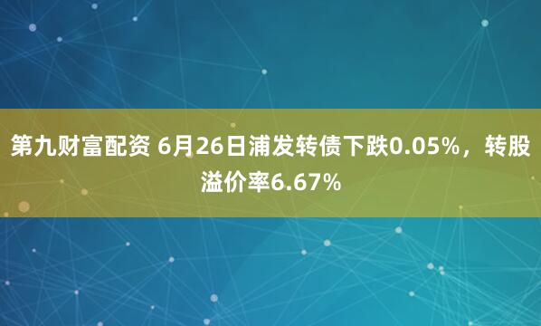 第九财富配资 6月26日浦发转债下跌0.05%，转股溢价率6.67%
