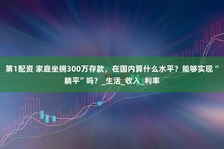 第1配资 家庭坐拥300万存款，在国内算什么水平？能够实现“躺平”吗？_生活_收入_利率
