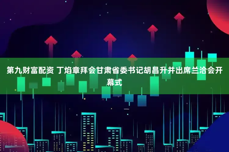 第九财富配资 丁焰章拜会甘肃省委书记胡昌升并出席兰洽会开幕式