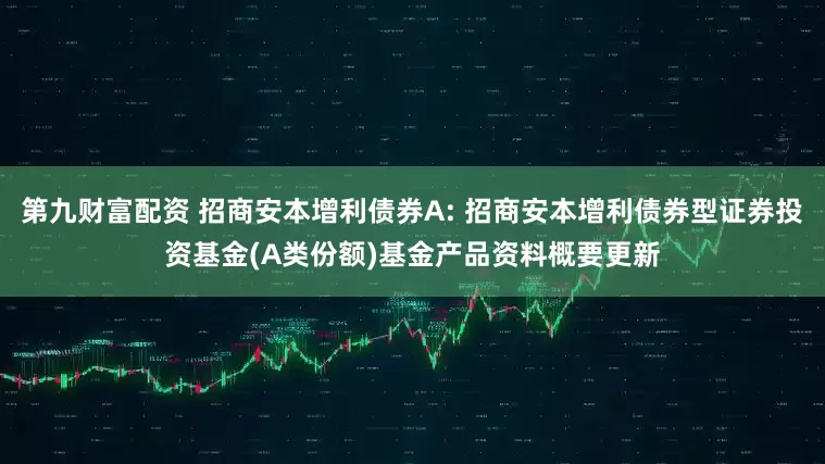 第九财富配资 招商安本增利债券A: 招商安本增利债券型证券投资基金(A类份额)基金产品资料概要更新
