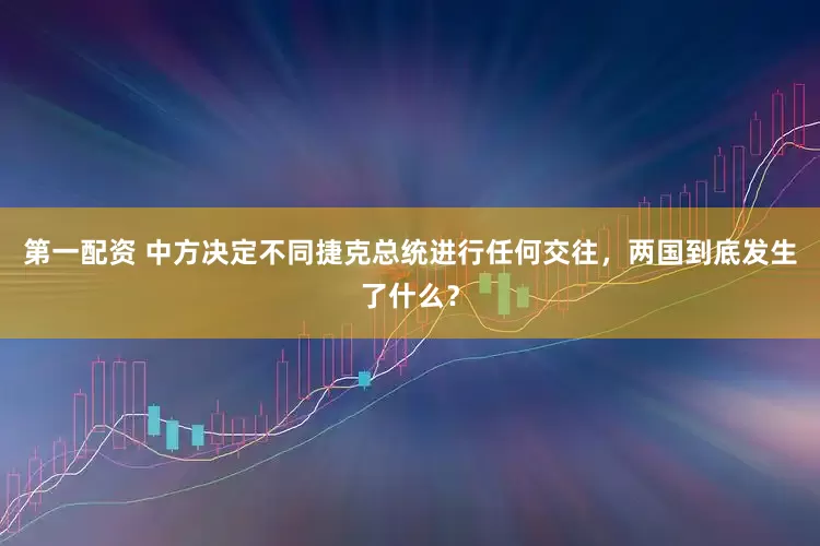 第一配资 中方决定不同捷克总统进行任何交往，两国到底发生了什么？