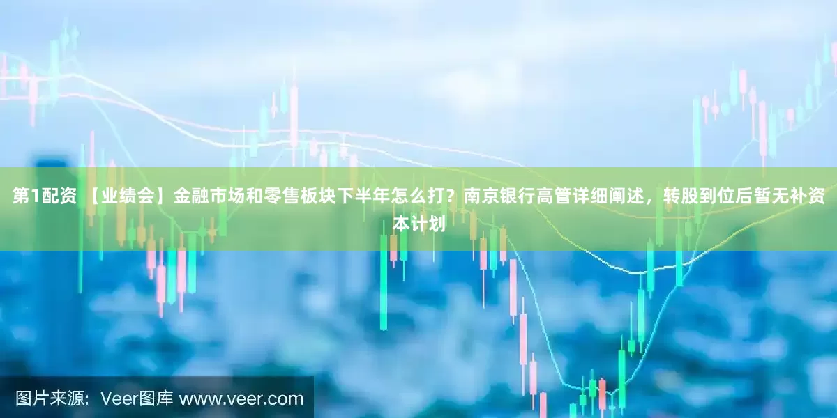 第1配资 【业绩会】金融市场和零售板块下半年怎么打？南京银行高管详细阐述，转股到位后暂无补资本计划