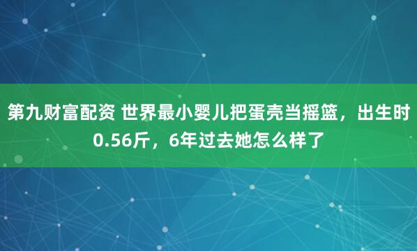 第九财富配资 世界最小婴儿把蛋壳当摇篮，出生时0.56斤，6年过去她怎么样了