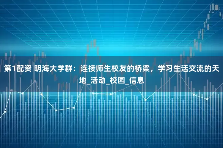 第1配资 明海大学群：连接师生校友的桥梁，学习生活交流的天地_活动_校园_信息