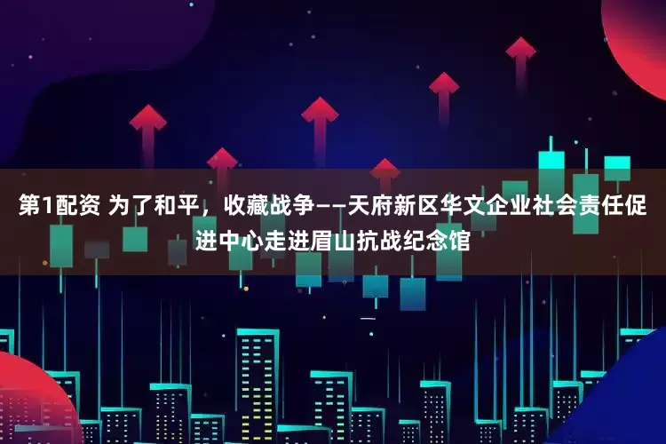 第1配资 为了和平，收藏战争——天府新区华文企业社会责任促进中心走进眉山抗战纪念馆