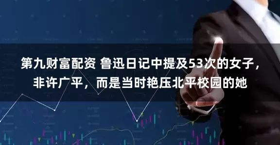 第九财富配资 鲁迅日记中提及53次的女子，非许广平，而是当时艳压北平校园的她