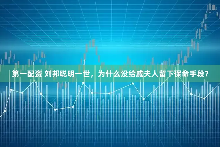 第一配资 刘邦聪明一世，为什么没给戚夫人留下保命手段？