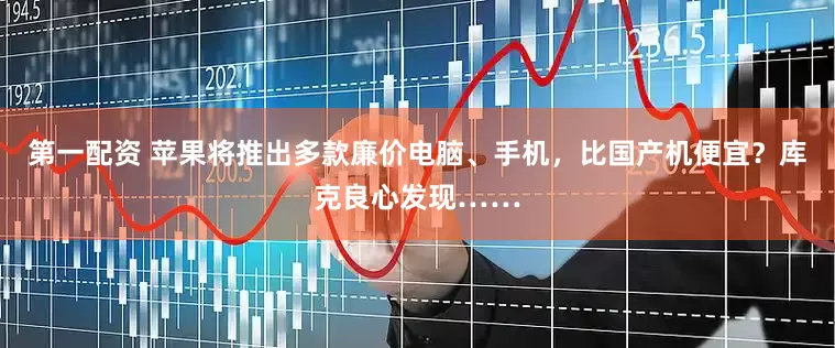 第一配资 苹果将推出多款廉价电脑、手机，比国产机便宜？库克良心发现……
