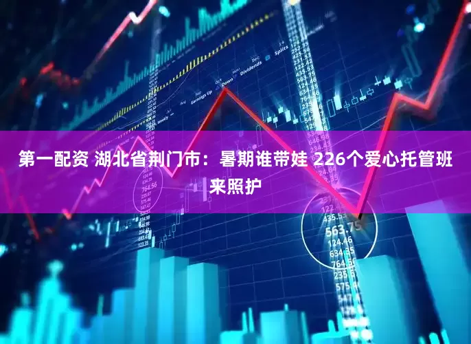 第一配资 湖北省荆门市：暑期谁带娃 226个爱心托管班来照护